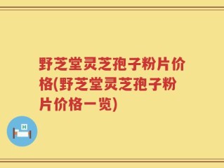 野芝堂灵芝孢子粉片价格(野芝堂灵芝孢子粉片价格一览)