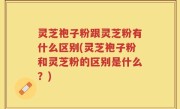 灵芝袍子粉跟灵芝粉有什么区别(灵芝袍子粉和灵芝粉的区别是什么？)