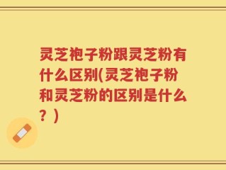 灵芝袍子粉跟灵芝粉有什么区别(灵芝袍子粉和灵芝粉的区别是什么？)