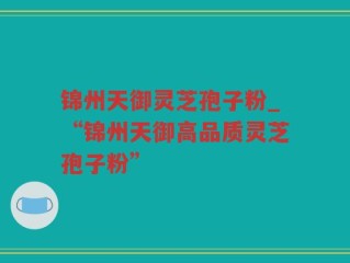 锦州天御灵芝孢子粉_“锦州天御高品质灵芝孢子粉”
