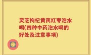 灵芝枸杞黄芪红枣泡水喝(四种中药泡水喝的好处及注意事项)