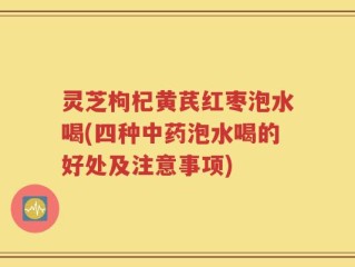 灵芝枸杞黄芪红枣泡水喝(四种中药泡水喝的好处及注意事项)