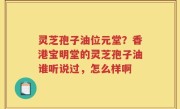 灵芝孢子油位元堂？香港宝明堂的灵芝孢子油谁听说过，怎么样啊