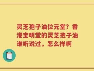 灵芝孢子油位元堂？香港宝明堂的灵芝孢子油谁听说过，怎么样啊