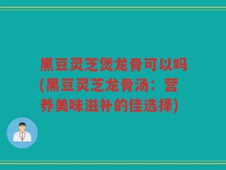 黑豆灵芝煲龙骨可以吗(黑豆灵芝龙骨汤：营养美味滋补的佳选择)