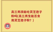 高三男孩能吃灵芝孢子粉吗(高三男生能否食用灵芝孢子粉？)