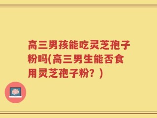高三男孩能吃灵芝孢子粉吗(高三男生能否食用灵芝孢子粉？)