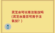 灵芝水可以用注氧仪吗(灵芝水是否可用于注氧仪？)