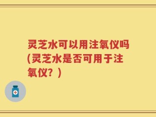 灵芝水可以用注氧仪吗(灵芝水是否可用于注氧仪？)