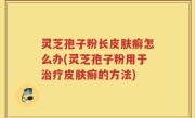 灵芝孢子粉长皮肤癣怎么办(灵芝孢子粉用于治疗皮肤癣的方法)