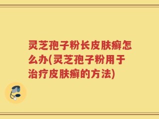 灵芝孢子粉长皮肤癣怎么办(灵芝孢子粉用于治疗皮肤癣的方法)