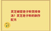 灵芝破壁孢子粉煲排骨汤？灵芝孢子粉的制作配方