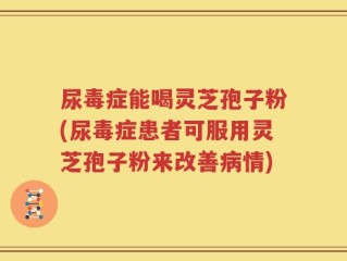 尿毒症能喝灵芝孢子粉(尿毒症患者可服用灵芝孢子粉来改善病情)