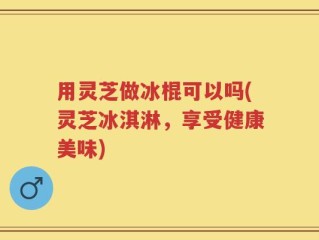 用灵芝做冰棍可以吗(灵芝冰淇淋，享受健康美味)