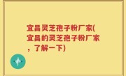 宜昌灵芝孢子粉厂家(宜昌的灵芝孢子粉厂家,了解一下)