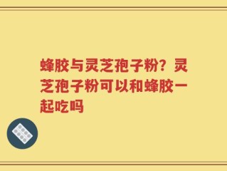 蜂胶与灵芝孢子粉？灵芝孢子粉可以和蜂胶一起吃吗