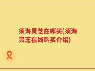 须海灵芝在哪买(须海灵芝在线购买介绍)