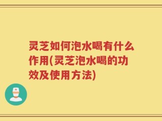 灵芝如何泡水喝有什么作用(灵芝泡水喝的功效及使用方法)