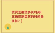 煲灵芝要煲多长时间(正确煲制灵芝的时间是多长？)