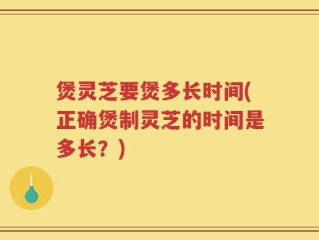 煲灵芝要煲多长时间(正确煲制灵芝的时间是多长？)