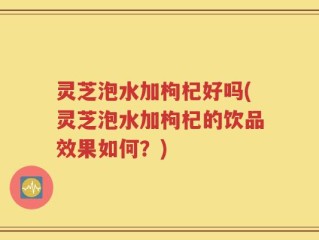 灵芝泡水加枸杞好吗(灵芝泡水加枸杞的饮品效果如何？)