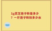 1g灵芝孢子粉是多少？一斤孢子粉放多少水