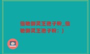倍驰御灵芝孢子粉_倍驰御灵芝孢子粉：)