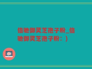 倍驰御灵芝孢子粉_倍驰御灵芝孢子粉：)