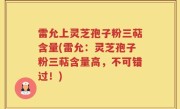雷允上灵芝孢子粉三萜含量(雷允：灵芝孢子粉三萜含量高，不可错过！)