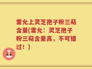 雷允上灵芝孢子粉三萜含量(雷允：灵芝孢子粉三萜含量高，不可错过！)