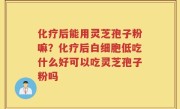 化疗后能用灵芝孢子粉嘛？化疗后白细胞低吃什么好可以吃灵芝孢子粉吗