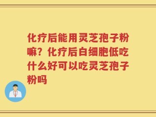 化疗后能用灵芝孢子粉嘛？化疗后白细胞低吃什么好可以吃灵芝孢子粉吗