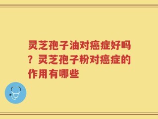 灵芝孢子油对癌症好吗？灵芝孢子粉对癌症的作用有哪些