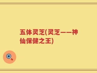 五体灵芝(灵芝——神仙保健之王)