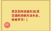 灵芝怎样泡酒方法(灵芝酒的泡制方法大全，快来学习！)