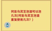 何首乌灵芝泡酒可以泡几次(何首乌灵芝泡酒重复使用几次？)