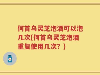 何首乌灵芝泡酒可以泡几次(何首乌灵芝泡酒重复使用几次？)