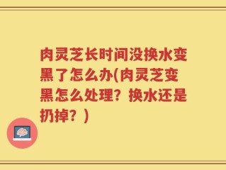 肉灵芝长时间没换水变黑了怎么办(肉灵芝变黑怎么处理？换水还是扔掉？)