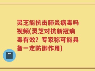 灵芝能抗击肺炎病毒吗视频(灵芝对抗新冠病毒有效？专家称可能具备一定防御作用)