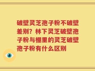 破壁灵芝孢子粉不破壁差别？林下灵芝破壁孢子粉与棚里的灵芝破壁孢子粉有什么区别