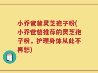 小乔爸爸灵芝孢子粉(小乔爸爸推荐的灵芝孢子粉，护理身体从此不再愁)