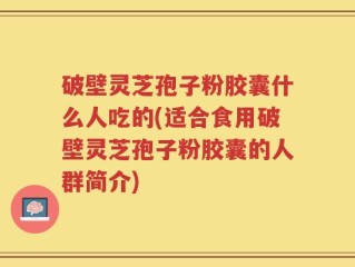 破壁灵芝孢子粉胶囊什么人吃的(适合食用破壁灵芝孢子粉胶囊的人群简介)