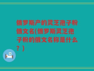 俄罗斯产的灵芝孢子粉俄文名(俄罗斯灵芝孢子粉的俄文名称是什么？)
