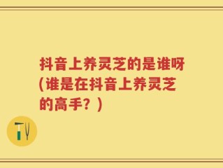抖音上养灵芝的是谁呀(谁是在抖音上养灵芝的高手？)