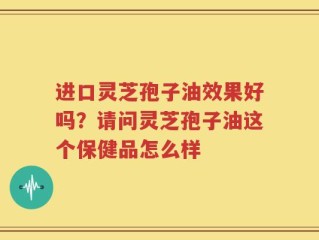 进口灵芝孢子油效果好吗？请问灵芝孢子油这个保健品怎么样