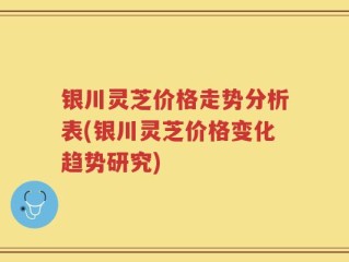 银川灵芝价格走势分析表(银川灵芝价格变化趋势研究)