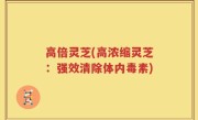 高倍灵芝(高浓缩灵芝：强效清除体内毒素)