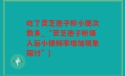 吃了灵芝孢子粉小便次数多_“灵芝孢子粉摄入后小便频率增加现象探讨”)