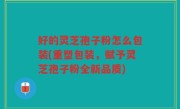 好的灵芝孢子粉怎么包装(重塑包装，赋予灵芝孢子粉全新品质)
