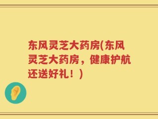 东风灵芝大药房(东风灵芝大药房，健康护航还送好礼！)